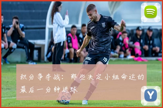 积分争夺战：那些决定小组命运的最后一分钟进球