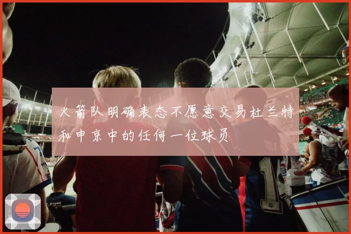 火箭队明确表态不愿意交易杜兰特和申京中的任何一位球员