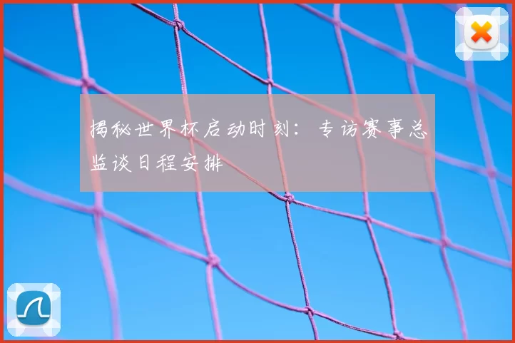 揭秘世界杯启动时刻:专访赛事总监谈日程安排
