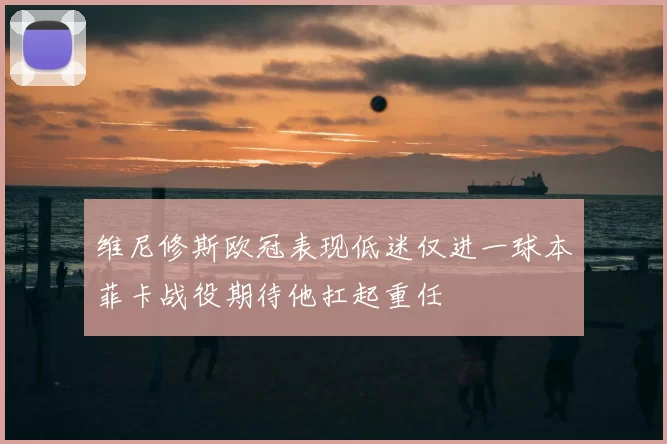 维尼修斯欧冠表现低迷仅进一球本菲卡战役期待他扛起重任