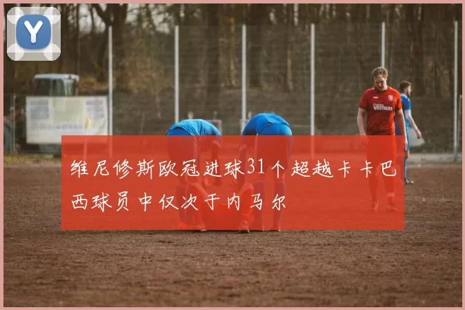 维尼修斯欧冠进球31个超越卡卡巴西球员中仅次于内马尔