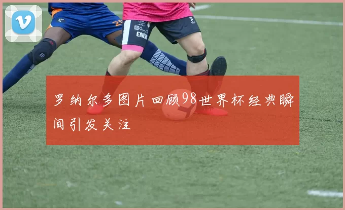 罗纳尔多图片回顾98世界杯经典瞬间引发关注