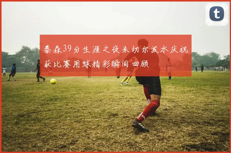 泰森39分生涯之夜米切尔泼水庆祝获比赛用球精彩瞬间回顾