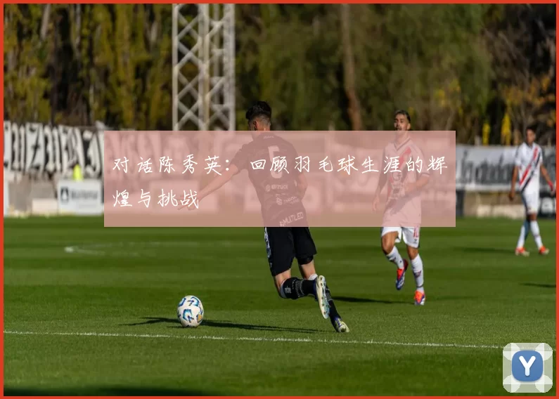 对话陈秀英:回顾羽毛球生涯的辉煌与挑战