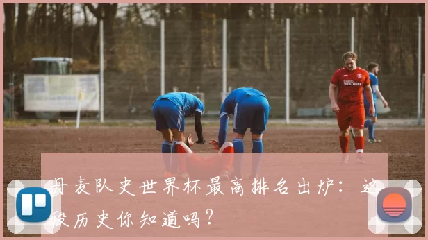 丹麦队史世界杯最高排名出炉：这段历史你知道吗？