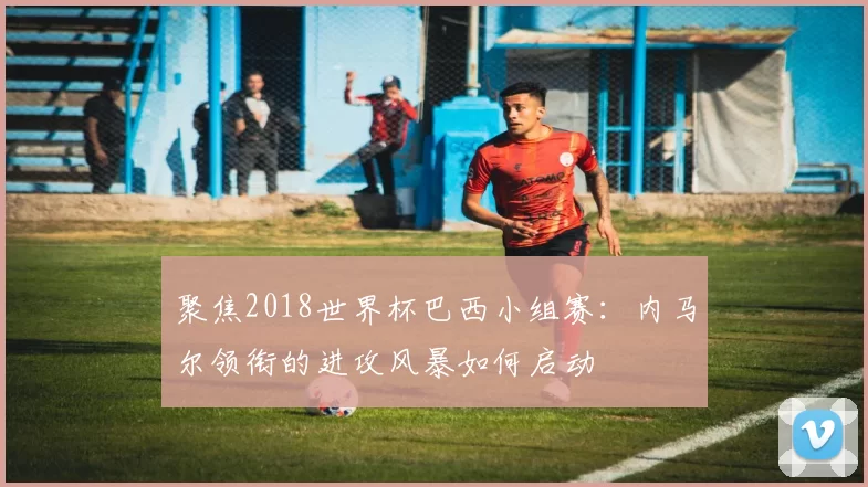 聚焦2018世界杯巴西小组赛:内马尔领衔的进攻风暴如何启动