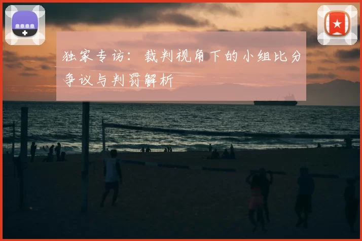 独家专访:裁判视角下的小组比分争议与判罚解析