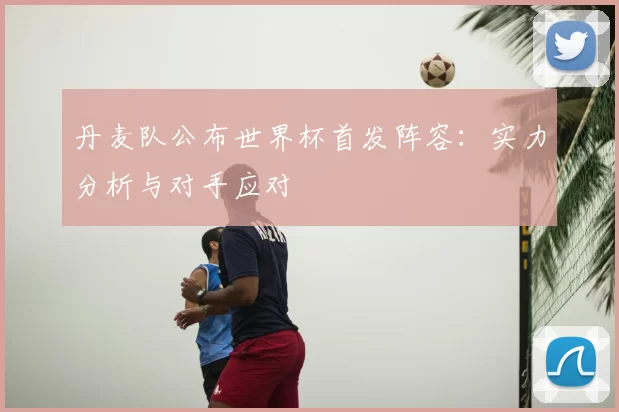 丹麦队公布世界杯首发阵容:实力分析与对手应对