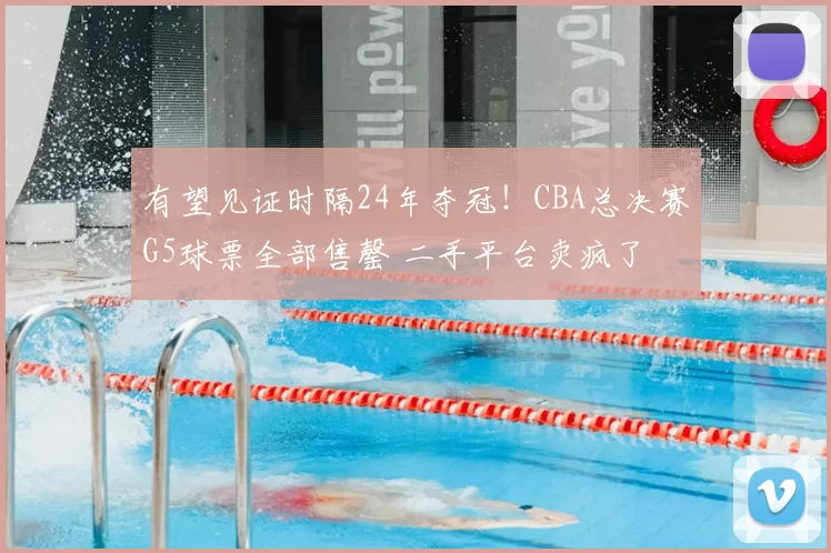 有望见证时隔24年夺冠!CBA总决赛G5球票全部售罄 二手平台卖疯了