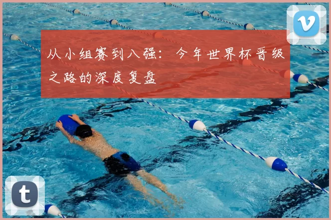 从小组赛到八强:今年世界杯晋级之路的深度复盘