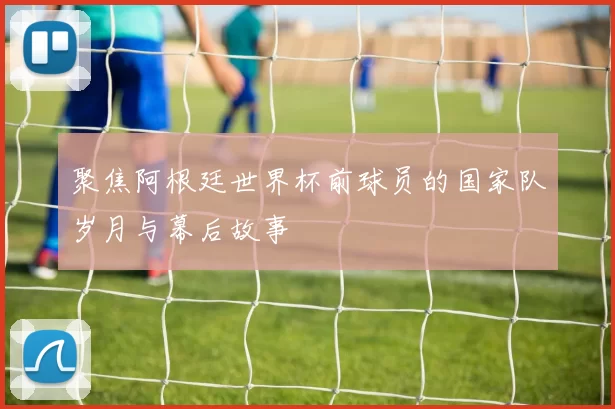 聚焦阿根廷世界杯前球员的国家队岁月与幕后故事