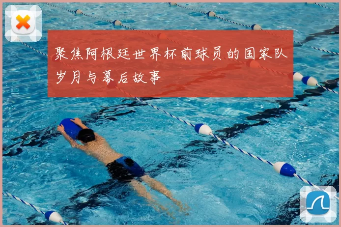 聚焦阿根廷世界杯前球员的国家队岁月与幕后故事