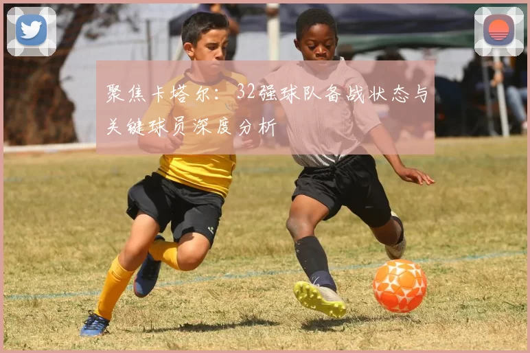 聚焦卡塔尔:32强球队备战状态与关键球员深度分析