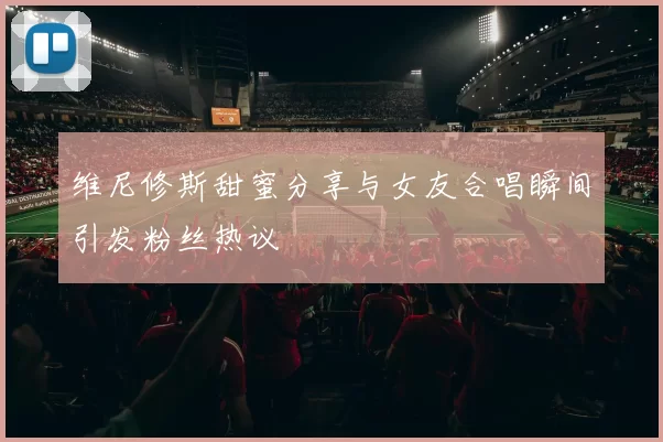 维尼修斯甜蜜分享与女友合唱瞬间引发粉丝热议