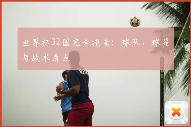 世界杯32国完全指南:球队、球星与战术看点