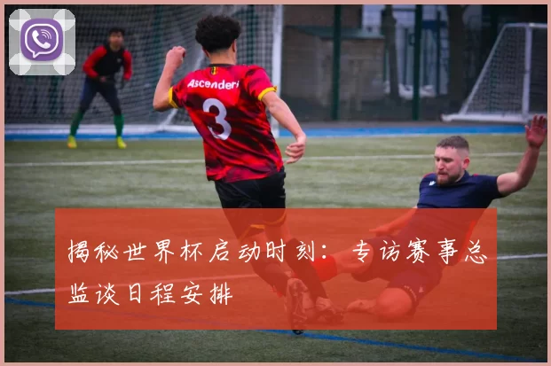 揭秘世界杯启动时刻:专访赛事总监谈日程安排