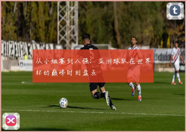从小组赛到八强:亚洲球队在世界杯的巅峰时刻盘点