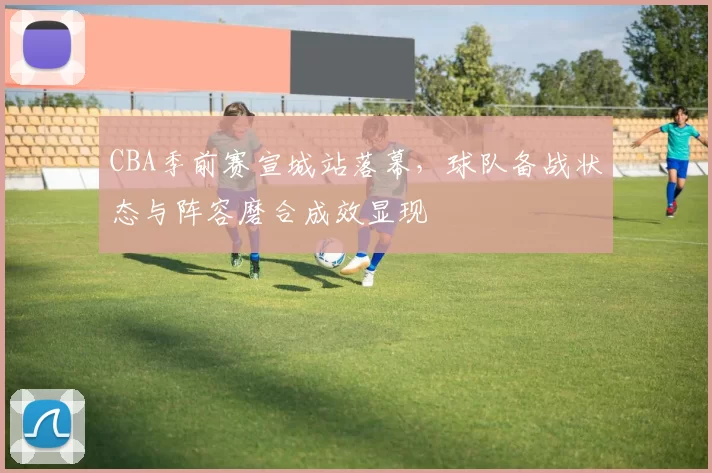 CBA季前赛宣城站落幕,球队备战状态与阵容磨合成效显现