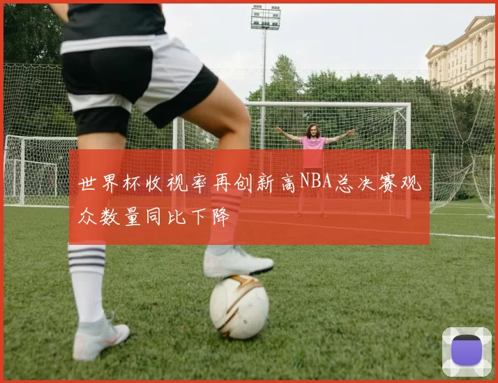 世界杯收视率再创新高NBA总决赛观众数量同比下降