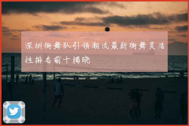 深圳街舞队引领潮流最新街舞灵活性排名前十揭晓