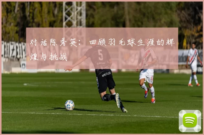 对话陈秀英:回顾羽毛球生涯的辉煌与挑战