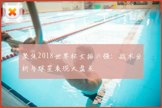 聚焦2018世界杯女排六强:战术分析与球星表现大盘点