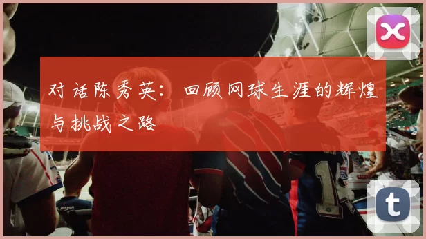 对话陈秀英:回顾网球生涯的辉煌与挑战之路