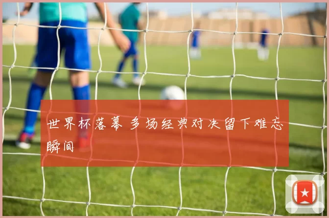 世界杯落幕 多场经典对决留下难忘瞬间