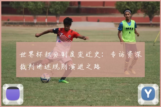 世界杯积分制度变迁史:专访资深裁判讲述规则演进之路