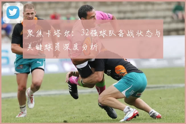 聚焦卡塔尔：32强球队备战状态与关键球员深度分析