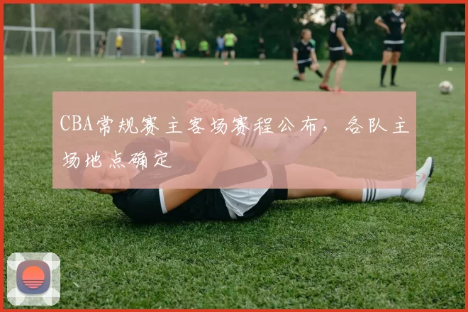 CBA常规赛主客场赛程公布,各队主场地点确定