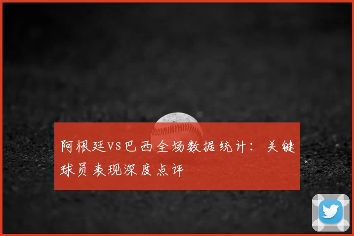 阿根廷vs巴西全场数据统计：关键球员表现深度点评