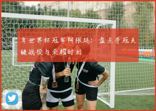 年世界杯冠军阿根廷:盘点夺冠关键战役与荣耀时刻