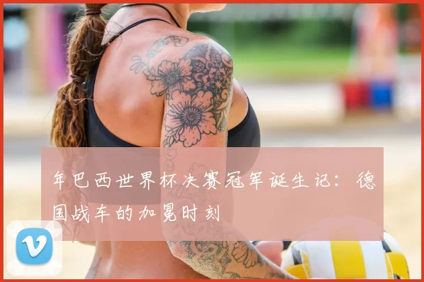 年巴西世界杯决赛冠军诞生记：德国战车的加冕时刻