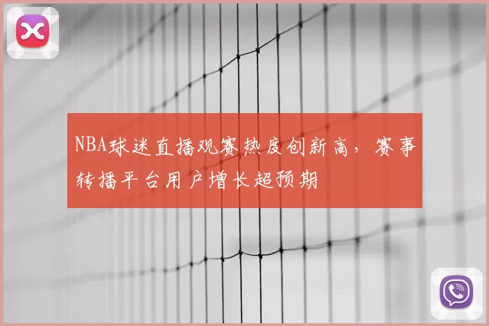 NBA球迷直播观赛热度创新高,赛事转播平台用户增长超预期