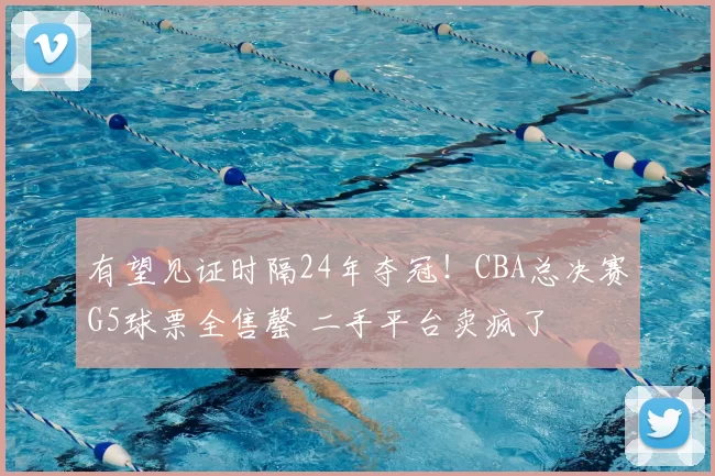 有望见证时隔24年夺冠!CBA总决赛G5球票全售罄 二手平台卖疯了