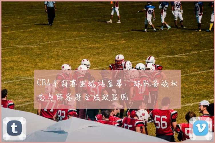 CBA季前赛宣城站落幕,球队备战状态与阵容磨合成效显现