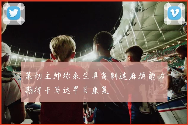 莱切主帅称米兰具备制造麻烦能力期待卡马达早日康复