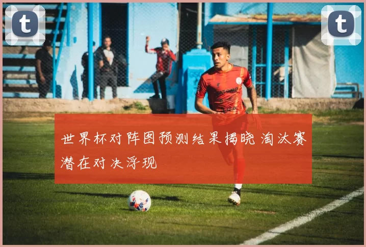 世界杯对阵图预测结果揭晓 淘汰赛潜在对决浮现