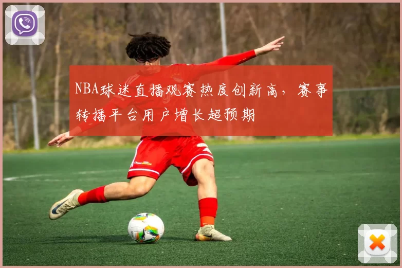 NBA球迷直播观赛热度创新高,赛事转播平台用户增长超预期