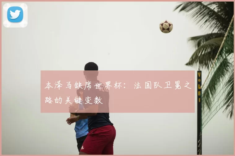 本泽马缺席世界杯:法国队卫冕之路的关键变数