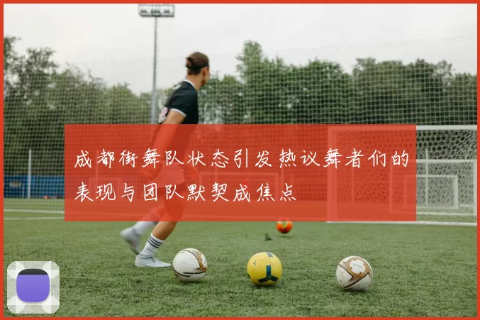成都街舞队状态引发热议舞者们的表现与团队默契成焦点