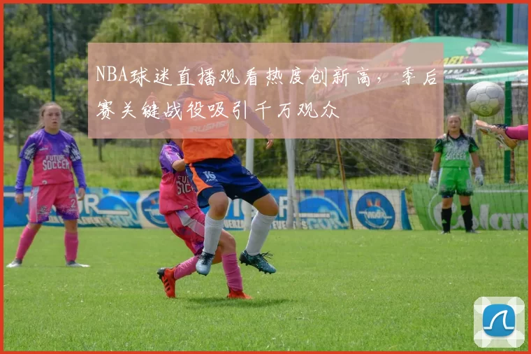NBA球迷直播观看热度创新高,季后赛关键战役吸引千万观众