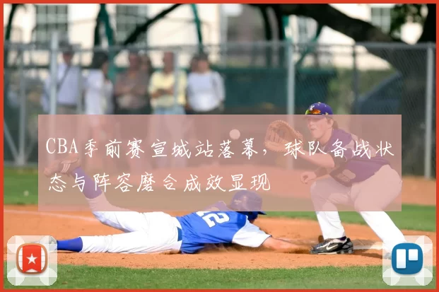 CBA季前赛宣城站落幕,球队备战状态与阵容磨合成效显现