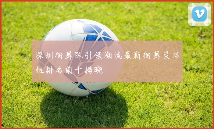 深圳街舞队引领潮流最新街舞灵活性排名前十揭晓